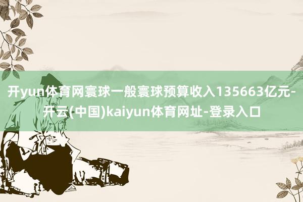 开yun体育网寰球一般寰球预算收入135663亿元-开云(中国)kaiyun体育网址-登录入口