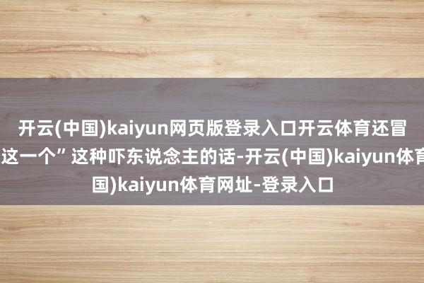 开云(中国)kaiyun网页版登录入口开云体育还冒出一句“不缺你这一个”这种吓东说念主的话-开云(中国)kaiyun体育网址-登录入口