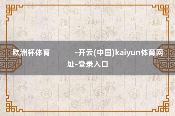 欧洲杯体育 -开云(中国)kaiyun体育网址-登录入口