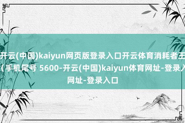 开云(中国)kaiyun网页版登录入口开云体育消耗者王**(手机尾号 5600-开云(中国)kaiyun体育网址-登录入口
