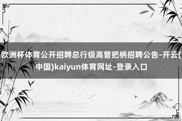 欧洲杯体育公开招聘总行级高管把柄招聘公告-开云(中国)kaiyun体育网址-登录入口