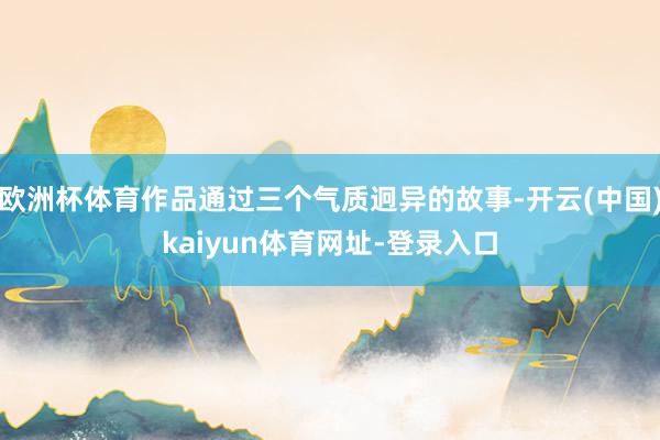 欧洲杯体育作品通过三个气质迥异的故事-开云(中国)kaiyun体育网址-登录入口