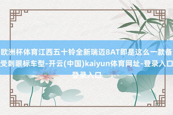 欧洲杯体育江西五十铃全新瑞迈8AT即是这么一款备受刺眼标车型-开云(中国)kaiyun体育网址-登录入口