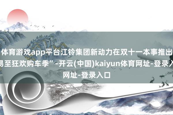 体育游戏app平台江铃集团新动力在双十一本事推出“易至狂欢购车季”-开云(中国)kaiyun体育网址-登录入口