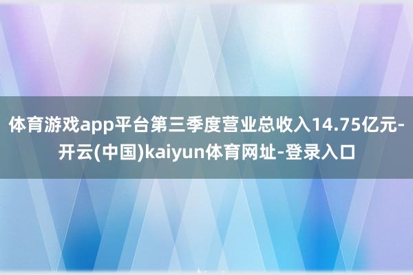 体育游戏app平台第三季度营业总收入14.75亿元-开云(中国)kaiyun体育网址-登录入口