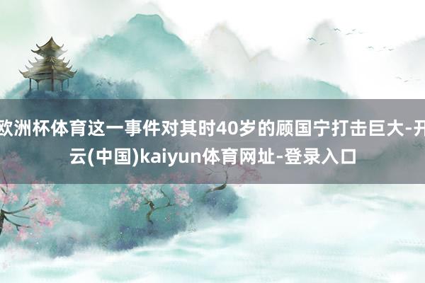 欧洲杯体育这一事件对其时40岁的顾国宁打击巨大-开云(中国)kaiyun体育网址-登录入口