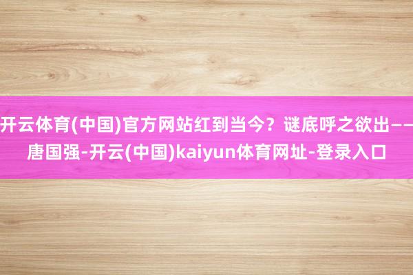 开云体育(中国)官方网站红到当今？谜底呼之欲出——唐国强-开云(中国)kaiyun体育网址-登录入口