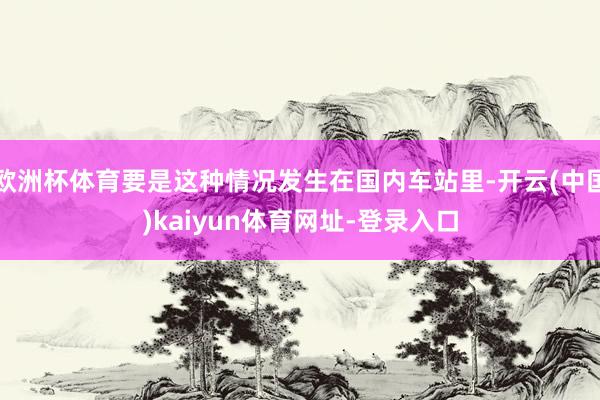 欧洲杯体育要是这种情况发生在国内车站里-开云(中国)kaiyun体育网址-登录入口