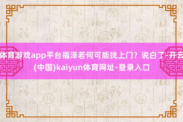 体育游戏app平台福泽若何可能找上门？说白了-开云(中国)kaiyun体育网址-登录入口