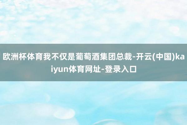 欧洲杯体育我不仅是葡萄酒集团总裁-开云(中国)kaiyun体育网址-登录入口