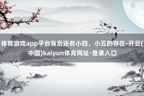 体育游戏app平台背后还有小四、小五的存在-开云(中国)kaiyun体育网址-登录入口