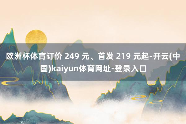 欧洲杯体育订价 249 元、首发 219 元起-开云(中国)kaiyun体育网址-登录入口