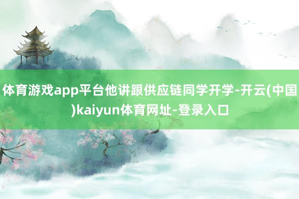 体育游戏app平台他讲跟供应链同学开学-开云(中国)kaiyun体育网址-登录入口