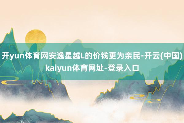 开yun体育网安逸星越L的价钱更为亲民-开云(中国)kaiyun体育网址-登录入口