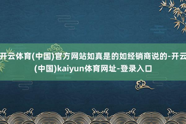 开云体育(中国)官方网站如真是的如经销商说的-开云(中国)kaiyun体育网址-登录入口