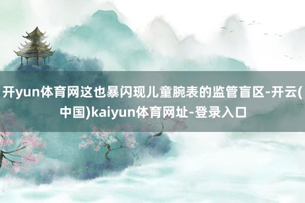开yun体育网这也暴闪现儿童腕表的监管盲区-开云(中国)kaiyun体育网址-登录入口