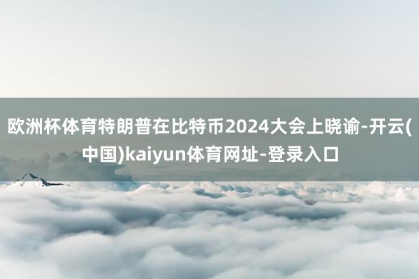 欧洲杯体育特朗普在比特币2024大会上晓谕-开云(中国)kaiyun体育网址-登录入口