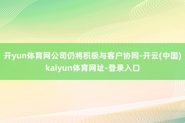 开yun体育网公司仍将积极与客户协同-开云(中国)kaiyun体育网址-登录入口