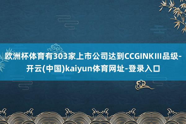 欧洲杯体育有303家上市公司达到CCGINKⅢ品级-开云(中国)kaiyun体育网址-登录入口