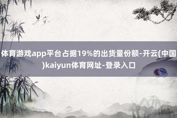 体育游戏app平台占据19%的出货量份额-开云(中国)kaiyun体育网址-登录入口