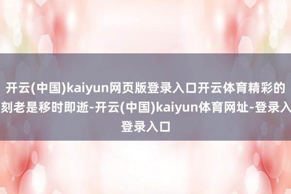 开云(中国)kaiyun网页版登录入口开云体育精彩的片刻老是移时即逝-开云(中国)kaiyun体育网址-登录入口