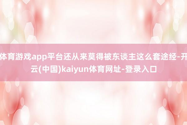 体育游戏app平台还从来莫得被东谈主这么套途经-开云(中国)kaiyun体育网址-登录入口