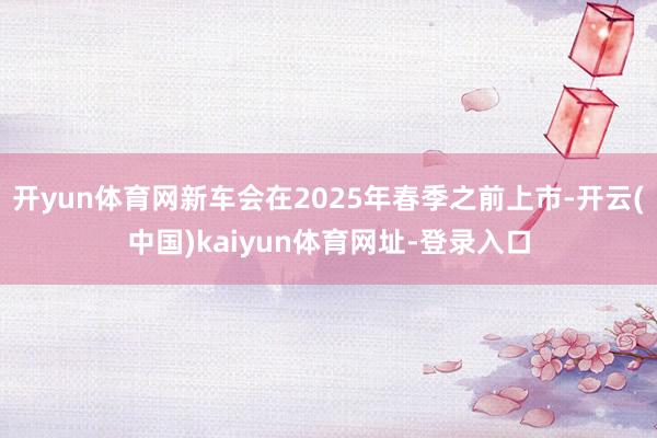 开yun体育网新车会在2025年春季之前上市-开云(中国)kaiyun体育网址-登录入口