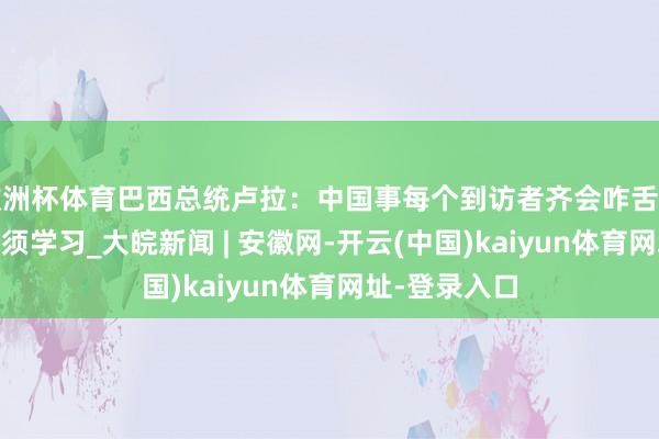 欧洲杯体育巴西总统卢拉：中国事每个到访者齐会咋舌的国度 咱们必须学习_大皖新闻 | 安徽网-开云(中国)kaiyun体育网址-登录入口