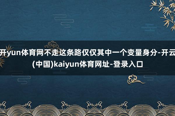 开yun体育网不走这条路仅仅其中一个变量身分-开云(中国)kaiyun体育网址-登录入口
