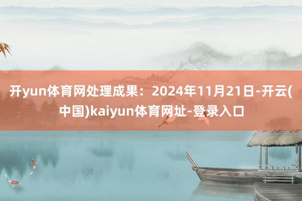 开yun体育网处理成果：2024年11月21日-开云(中国)kaiyun体育网址-登录入口