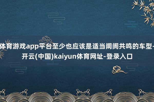 体育游戏app平台至少也应该是适当阛阓共鸣的车型-开云(中国)kaiyun体育网址-登录入口