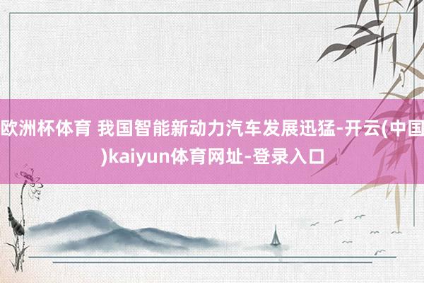 欧洲杯体育 我国智能新动力汽车发展迅猛-开云(中国)kaiyun体育网址-登录入口