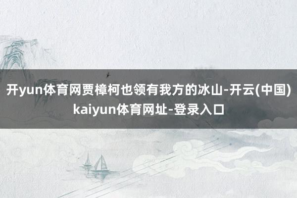 开yun体育网贾樟柯也领有我方的冰山-开云(中国)kaiyun体育网址-登录入口