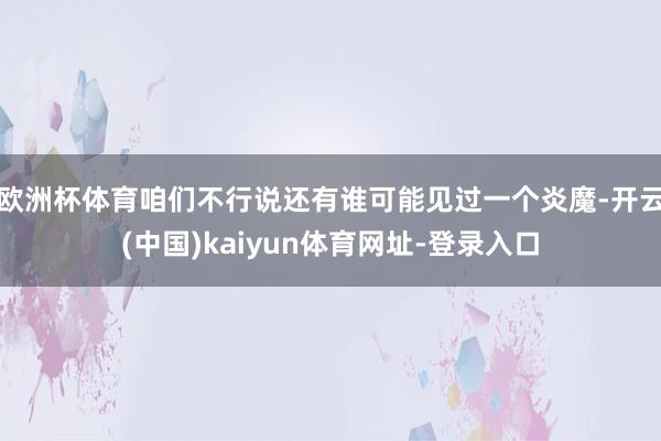 欧洲杯体育咱们不行说还有谁可能见过一个炎魔-开云(中国)kaiyun体育网址-登录入口