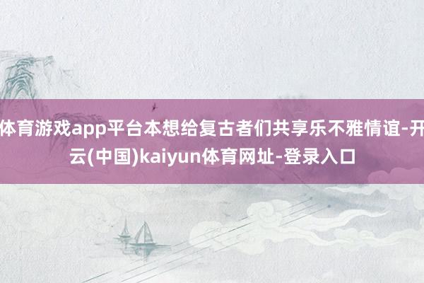体育游戏app平台本想给复古者们共享乐不雅情谊-开云(中国)kaiyun体育网址-登录入口