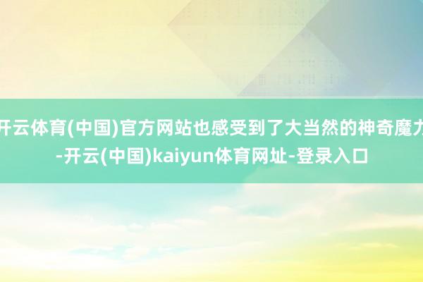 开云体育(中国)官方网站也感受到了大当然的神奇魔力-开云(中国)kaiyun体育网址-登录入口