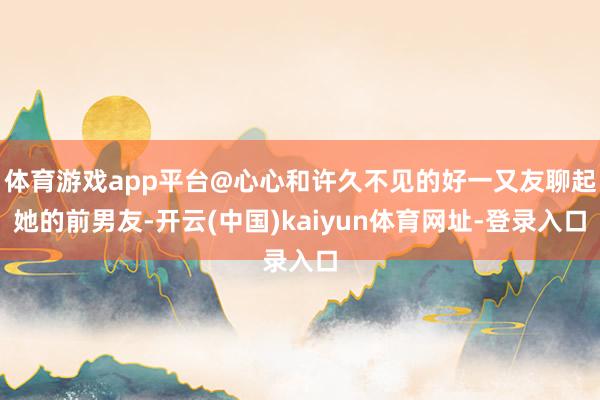 体育游戏app平台@心心和许久不见的好一又友聊起她的前男友-开云(中国)kaiyun体育网址-登录入口