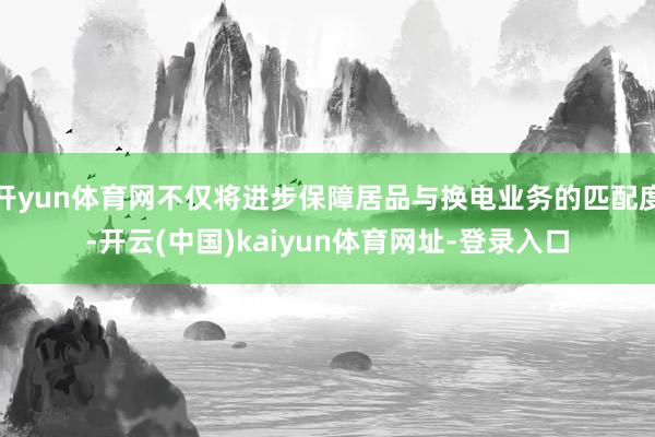 开yun体育网不仅将进步保障居品与换电业务的匹配度-开云(中国)kaiyun体育网址-登录入口