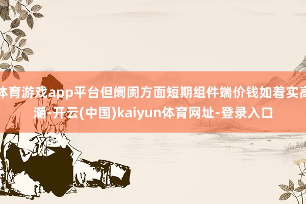 体育游戏app平台但阛阓方面短期组件端价钱如着实高潮-开云(中国)kaiyun体育网址-登录入口