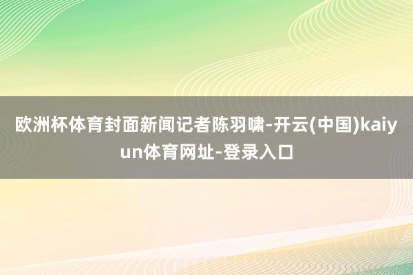 欧洲杯体育封面新闻记者陈羽啸-开云(中国)kaiyun体育网址-登录入口