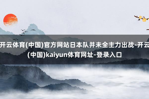 开云体育(中国)官方网站日本队并未全主力出战-开云(中国)kaiyun体育网址-登录入口