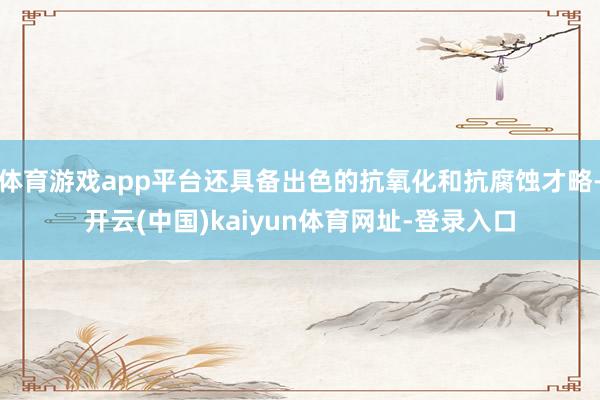 体育游戏app平台还具备出色的抗氧化和抗腐蚀才略-开云(中国)kaiyun体育网址-登录入口