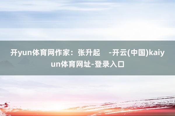 开yun体育网作家：张升起    -开云(中国)kaiyun体育网址-登录入口