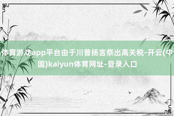 体育游戏app平台由于川普扬言祭出高关税-开云(中国)kaiyun体育网址-登录入口