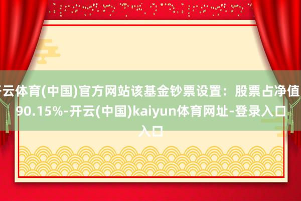 开云体育(中国)官方网站该基金钞票设置：股票占净值比90.15%-开云(中国)kaiyun体育网址-登录入口