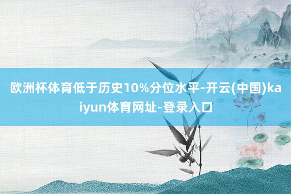 欧洲杯体育低于历史10%分位水平-开云(中国)kaiyun体育网址-登录入口