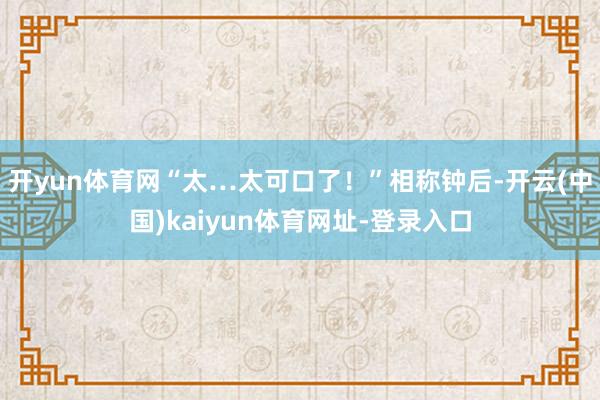 开yun体育网“太…太可口了！”相称钟后-开云(中国)kaiyun体育网址-登录入口