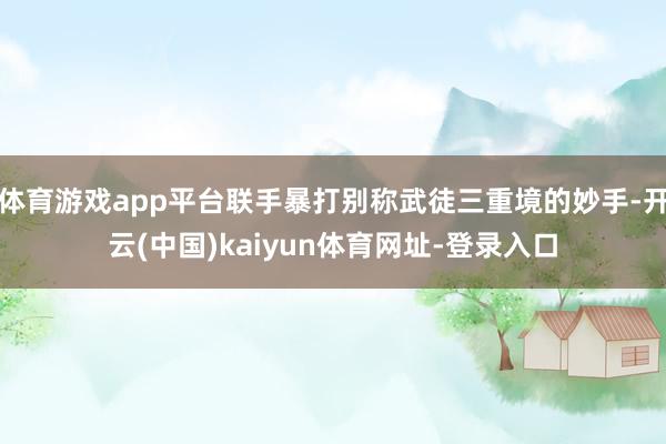 体育游戏app平台联手暴打别称武徒三重境的妙手-开云(中国)kaiyun体育网址-登录入口