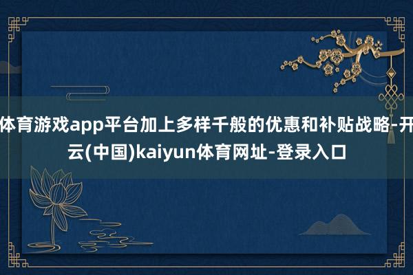 体育游戏app平台加上多样千般的优惠和补贴战略-开云(中国)kaiyun体育网址-登录入口