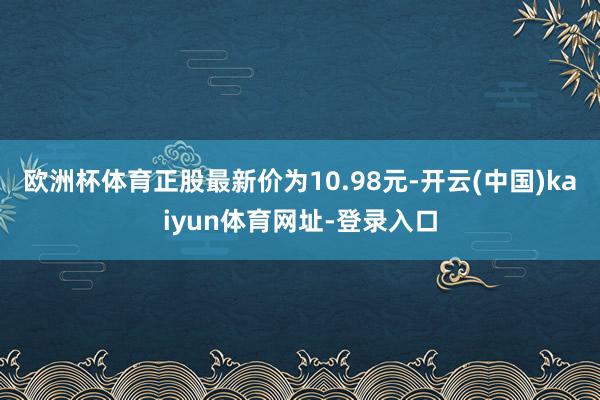 欧洲杯体育正股最新价为10.98元-开云(中国)kaiyun体育网址-登录入口